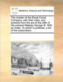 Image for The Charter of the Royal Canal Company, with Their Rules, and Extracts from the Act of the 29th of His Present Majesty George III. with an Index. to Which Is Prefixed, a List of the Subscribers.