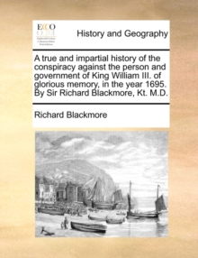 Image for A true and impartial history of the conspiracy against the person and government of King William III. of glorious memory, in the year 1695. By Sir Richard Blackmore, Kt. M.D.