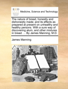 Image for The Nature of Bread, Honestly and Dishonestly Made; And Its Effects as Prepared at Present on Unhealthy and Healthy Persons. with a Sure Way of Discovering Alum, and Other Mixtures in Bread. ... by Ja