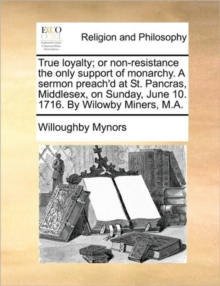 Image for True Loyalty; Or Non-Resistance the Only Support of Monarchy. a Sermon Preach'd at St. Pancras, Middlesex, on Sunday, June 10. 1716. by Wilowby Miners, M.A.
