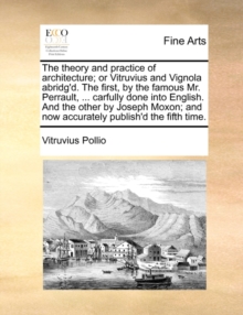 Image for The Theory and Practice of Architecture; Or Vitruvius and Vignola Abridg'd. the First, by the Famous Mr. Perrault, ... Carfully Done Into English. and the Other by Joseph Moxon; And Now Accurately Pub