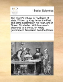 Image for The Prince's Cabala : Or Mysteries of State. Written by King James the First, and Some Noblemen in His Reign, and in Queen Elizabeth's. with Isocrates's Discourse to a Prince, on Kingly Government. Tr