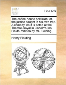 Image for The Coffee-House Politician; Or, the Justice Caught in His Own Trap. a Comedy. as It Is Acted at the Theatre-Royal in Lincoln's-Inn Fields. Written by Mr. Fielding.