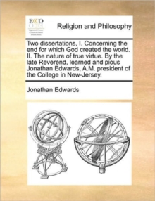 Image for Two Dissertations, I. Concerning the End for Which God Created the World. II. the Nature of True Virtue. by the Late Reverend, Learned and Pious Jonathan Edwards, A.M. President of the College in New-