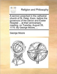 Image for A Sermon Preached in the Cathedral Church of St. Peter, Exon, Before the Governors of the Devon and Exeter Hospital ... at Their Anniversary Meeting, on Tuesday, August 28, 1770. by George Moore, ...