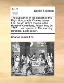 Image for The Substance of the Speech of the Right Honourable Charles James Fox, on Mr. Grey's Motion in the House of Commons, Friday, May 26, 1797, ... as Reported in the Morning Chronicle. Sixth Edition.