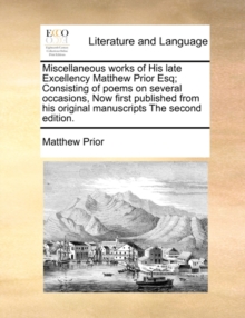 Image for Miscellaneous Works of His Late Excellency Matthew Prior Esq; Consisting of Poems on Several Occasions, Now First Published from His Original Manuscripts the Second Edition.