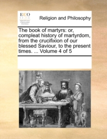 Image for The Book of Martyrs : Or, Compleat History of Martyrdom, from the Crucifixion of Our Blessed Saviour, to the Present Times. ... Volume 4 of 5
