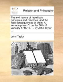 Image for The evil nature of rebellious principles and practices, and the fatal consequences of them. A sermon preach'd on the 30th of January 1715/16. ... By John Taylor ...
