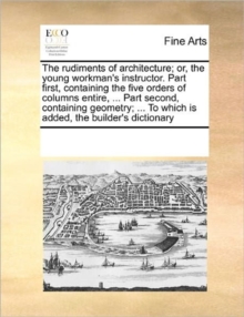 Image for The Rudiments of Architecture; Or, the Young Workman's Instructor. Part First, Containing the Five Orders of Columns Entire, ... Part Second, Containing Geometry; ... to Which Is Added, the Builder's 