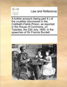 Image for A Further Account (Being Part II.) of the Cruelties Discovered in the Coldbath-Fields Prison, as Reported in the House of Commons, on Tuesday, the 22d July, 1800, in the Speeches of Sir Francis Burdet