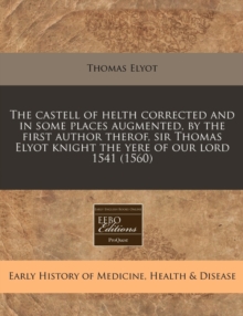 Image for The Castell of Helth Corrected and in Some Places Augmented, by the First Author Therof, Sir Thomas Elyot Knight the Yere of Our Lord 1541 (1560)