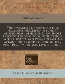 Image for The Progresse of Saints to Full Holinesse Described in Sundry Apostolicall Aphorismes, or Short Precepts Tending to Sanctification, with a Sweete and Divine Prayer to Attaine the Practise of Those Hol