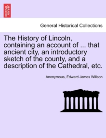 Image for The History of Lincoln, Containing an Account of ... That Ancient City, an Introductory Sketch of the County, and a Description of the Cathedral, Etc.