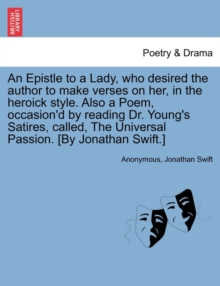 Image for An Epistle to a Lady, Who Desired the Author to Make Verses on Her, in the Heroick Style. Also a Poem, Occasion'd by Reading Dr. Young's Satires, Called, the Universal Passion. [by Jonathan Swift.]