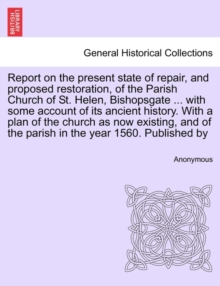 Image for Report on the Present State of Repair, and Proposed Restoration, of the Parish Church of St. Helen, Bishopsgate ... with Some Account of Its Ancient History. with a Plan of the Church as Now Existing,