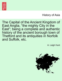 Image for The Capital of the Ancient Kingdom of East Anglia, "the mighty City in the East"; being a complete and authentic history of the ancient borough town of Thetford and its antiquities in Norfolk and Suff