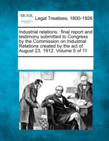 Image for Industrial relations : final report and testimony submitted to Congress by the Commission on Industrial Relations created by the act of August 23, 1912. Volume 5 of 11