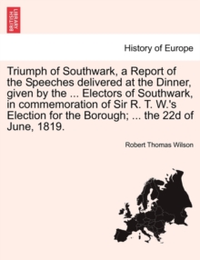 Image for Triumph of Southwark, a Report of the Speeches Delivered at the Dinner, Given by the ... Electors of Southwark, in Commemoration of Sir R. T. W.'s Election for the Borough; ... the 22d of June, 1819.
