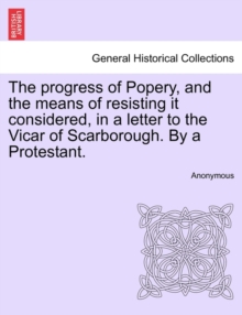 Image for The Progress of Popery, and the Means of Resisting It Considered, in a Letter to the Vicar of Scarborough. by a Protestant.