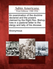 Image for An Examination of the Doctrine Declared and the Powers Claimed by the Right REV. Bishop Ives in a Pastoral Letter to the Clergy and Laity of His Diocese.
