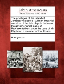 Image for The Privileges of the Island of Jamaica Vindicated : With an Impartial Narrative of the Late Dispute Between the Governor and House of Representatives, Upon the Case of Mr. Olyphant, a Member of That 