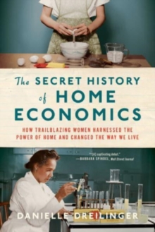 Secret History of Home Economics - How Trailblazing Women Harnessed the Power of Home and Changed the Way We Live