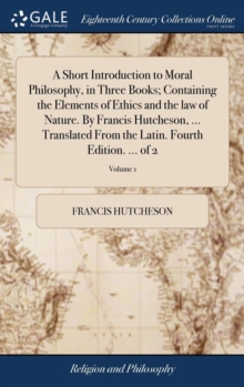Image for A Short Introduction to Moral Philosophy, in Three Books; Containing the Elements of Ethics and the law of Nature. By Francis Hutcheson, ... Translated From the Latin. Fourth Edition. ... of 2; Volume