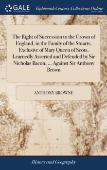 Image for The Right of Succession to the Crown of England, in the Family of the Stuarts, Exclusive of Mary Queen of Scots, Learnedly Asserted and Defended by Sir Nicholas Bacon, ... Against Sir Anthony Brown