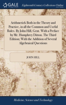 Image for Arithmetick Both in the Theory and Practice, in all the Common and Useful Rules. By John Hill, Gent. With a Preface by Mr. Humphrey Ditton. The Third Edition; With the Addition of Several Algebraical 