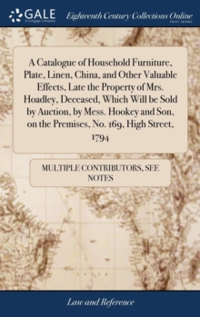 Image for A Catalogue of Household Furniture, Plate, Linen, China, and Other Valuable Effects, Late the Property of Mrs. Hoadley, Deceased, Which Will be Sold by Auction, by Mess. Hookey and Son, on the Premise