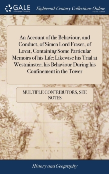 Image for An Account of the Behaviour, and Conduct, of Simon Lord Fraser, of Lovat, Containing Some Particular Memoirs of his Life; Likewise his Trial at Westminster; his Behaviour During his Confinement in the
