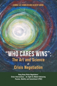 Image for &quote;Who Cares Wins&quote;: The Art and Science of Crisis Negotiation: Hong Kong Police Negotiators' Crisis Interventions - An Eight-Cs Model Embracing Passion, Nobility and Commitment (PNC)