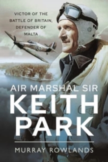 Air Marshal Sir Keith Park: Victor of the Battle of Britain, Defender of Malta