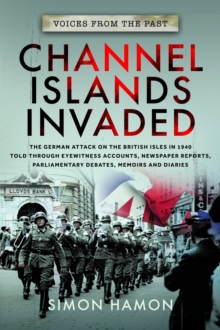 Voices from the Past: Channel Islands Invaded: The German Attack on the British Isles in 1940 told through Eyewitness Accounts, Newspaper Reports, Parliamentary Debates, Memoirs and Diaries
