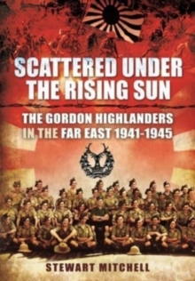 Scattered Under the Rising Sun: The Gordon Highlanders in the Far East 1941 – 1945