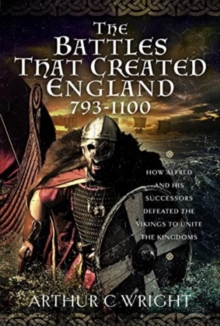 The Battles That Created England 793-1100: How Alfred and his Successors Defeated the Vikings to Unite the Kingdoms