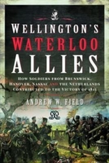 Wellington’s Waterloo Allies: How Soldiers from Brunswick, Hanover, Nassau and the Netherlands Contributed to the Victory of 1815