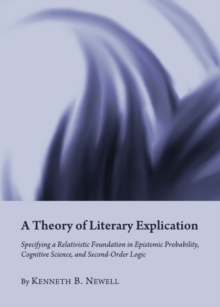 Image for A theory of literary explication: specifying a relativistic foundation in epistemic probability, cognitive science, and second-order logic