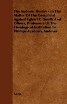 Image for The Andover Heresy - In The Matter Of The Complaint Against Egbert C. Smyth And Others, Professors Of The Theological Institution In Phillips Academy, Andover