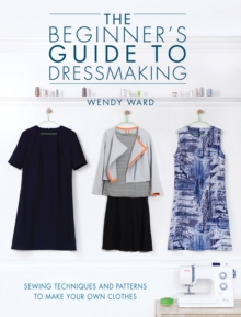 The Beginners Guide to Dressmaking: Sewing Techniques and Patterns to Make Your Own Clothes