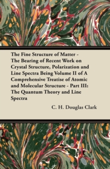 Image for The Fine Structure of Matter - The Bearing of Recent Work on Crystal Structure, Polarization and Line Spectra Being Volume II of A Comprehensive Treatise of Atomic and Molecular Structure - Part III