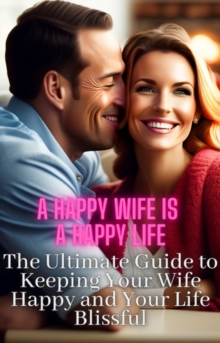 Image for Happy Wife Is A Happy Life: The Ultimate Guide to Keeping Your Wife Happy and Your Life Blissful