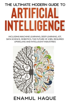 Image for The Ultimate Modern Guide to Artificial Intelligence : Including Machine Learning, Deep Learning, IoT, Data Science, Robotics, The Future of Jobs, Required Upskilling and Intelligent Industries