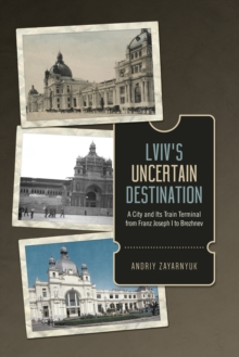 Image for Lviv's Uncertain Destination : A City and Its Train Terminal from Franz Joseph I to Brezhnev