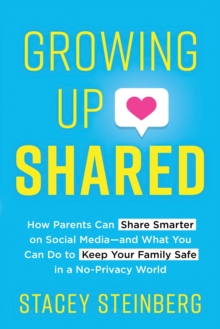 Growing Up Shared: How Parents Can Share Smarter on Social Media—and What You Can Do to Keep Your Family Safe in a No-Privacy World