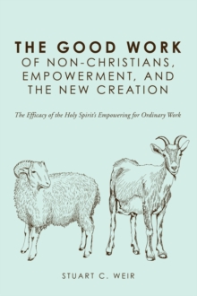 Image for Good Work of Non-christians, Empowerment, and the New Creation: The Efficacy of the Holy Spirit's Empowering for Ordinary Work