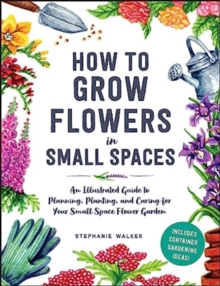 How to Grow Flowers in Small Spaces: An Illustrated Guide to Planning, Planting, and Caring for Your Small Space Flower Garden