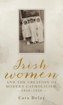 Irish Women and the Creation of Modern Catholicism, 1850-1950