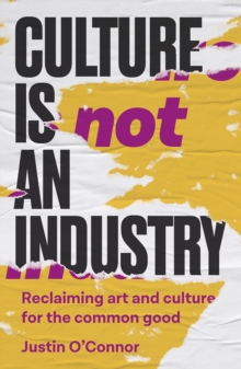 Culture Is Not an Industry: Reclaiming Art and Culture for the Common Good - O'Connor, Justin